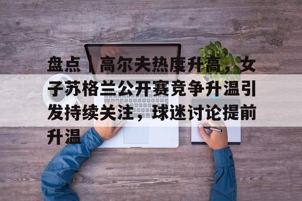 盘点｜高尔夫热度升高，女子苏格兰公开赛竞争升温引发持续关注，球迷讨论提前升温