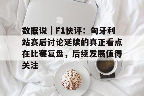 数据说｜F1快评：匈牙利站赛后讨论延续的真正看点在比赛复盘，后续发展值得关注