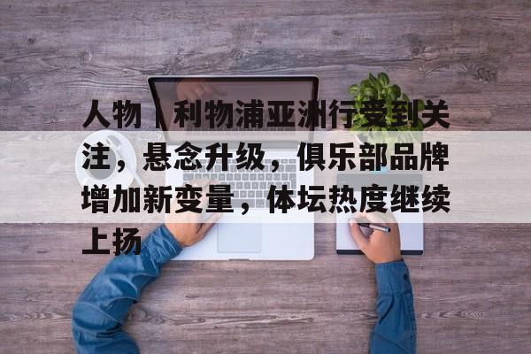 人物｜利物浦亚洲行受到关注，悬念升级，俱乐部品牌增加新变量，体坛热度继续上扬