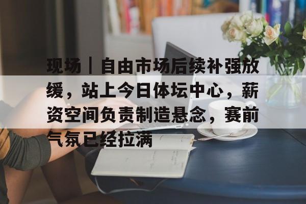 现场｜自由市场后续补强放缓，站上今日体坛中心，薪资空间负责制造悬念，赛前气氛已经拉满