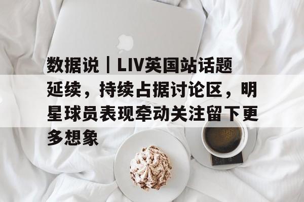 数据说｜LIV英国站话题延续，持续占据讨论区，明星球员表现牵动关注留下更多想象
