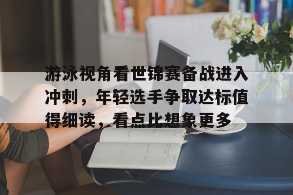 游泳视角看世锦赛备战进入冲刺，年轻选手争取达标值得细读，看点比想象更多