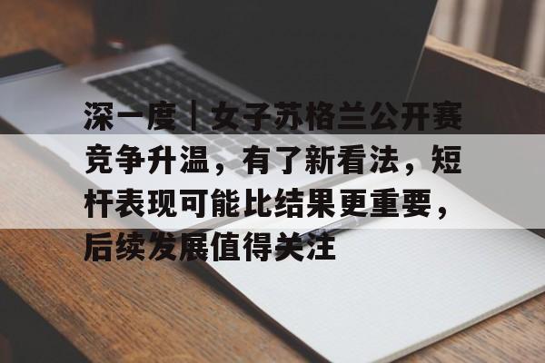 深一度｜女子苏格兰公开赛竞争升温，有了新看法，短杆表现可能比结果更重要，后续发展值得关注