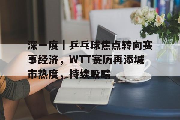 深一度｜乒乓球焦点转向赛事经济，WTT赛历再添城市热度，持续吸睛