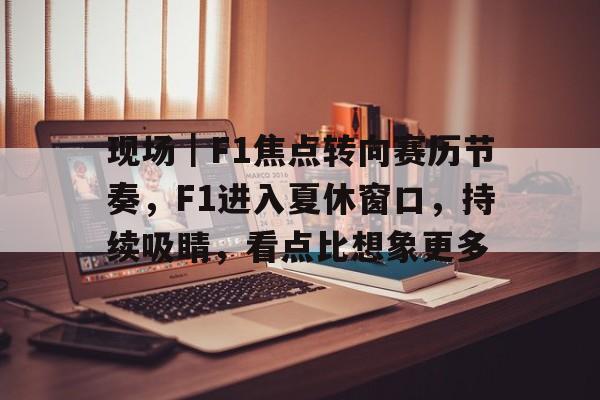 现场｜F1焦点转向赛历节奏，F1进入夏休窗口，持续吸睛，看点比想象更多