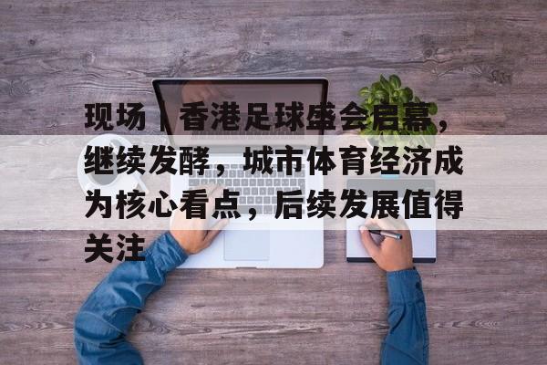 现场|香港足球盛会启幕,继续发酵,城市体育经济成为核心看点,后续发展值得关注 现场|香港足球盛会启幕,继续发酵,城市体育经济成为核心看点,后续发展值得关注