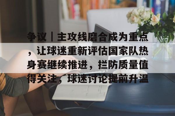 争议｜主攻线磨合成为重点，让球迷重新评估国家队热身赛继续推进，拦防质量值得关注，球迷讨论提前升温