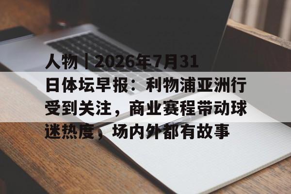 人物｜2026年7月31日体坛早报：利物浦亚洲行受到关注，商业赛程带动球迷热度，场内外都有故事