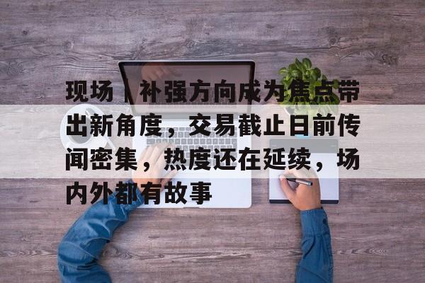 现场｜补强方向成为焦点带出新角度，交易截止日前传闻密集，热度还在延续，场内外都有故事