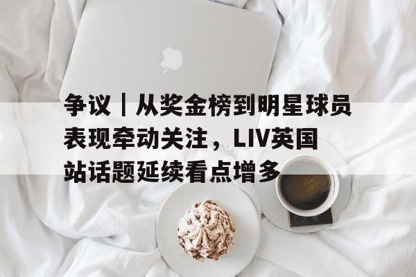 争议｜从奖金榜到明星球员表现牵动关注，LIV英国站话题延续看点增多