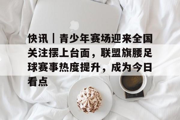 快讯｜青少年赛场迎来全国关注摆上台面，联盟旗腰足球赛事热度提升，成为今日看点