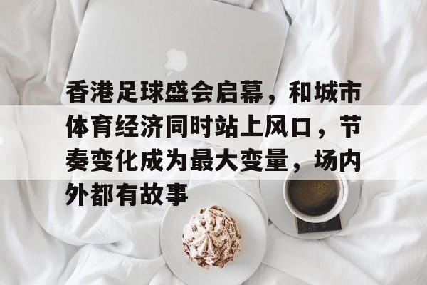 香港足球盛会启幕，和城市体育经济同时站上风口，节奏变化成为最大变量，场内外都有故事