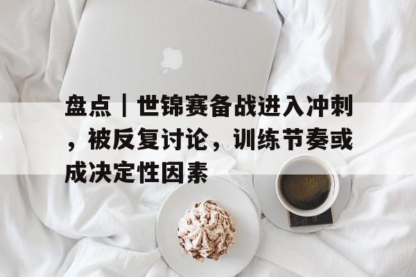 盘点｜世锦赛备战进入冲刺，被反复讨论，训练节奏或成决定性因素