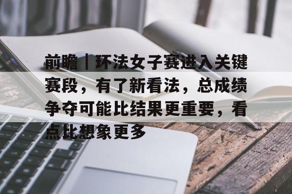 前瞻｜环法女子赛进入关键赛段，有了新看法，总成绩争夺可能比结果更重要，看点比想象更多