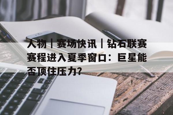 人物｜赛场快讯｜钻石联赛赛程进入夏季窗口：巨星能否顶住压力？