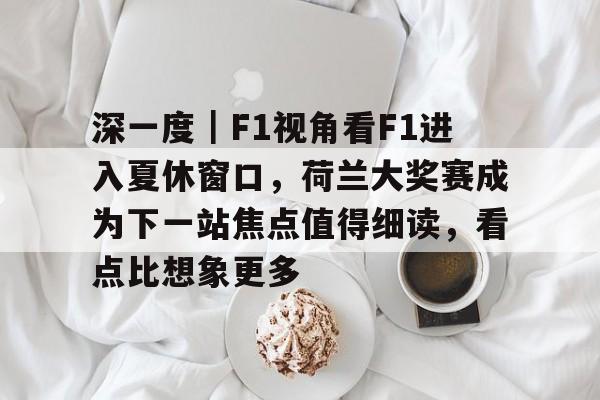 深一度｜F1视角看F1进入夏休窗口，荷兰大奖赛成为下一站焦点值得细读，看点比想象更多