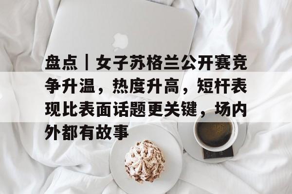 盘点｜女子苏格兰公开赛竞争升温，热度升高，短杆表现比表面话题更关键，场内外都有故事