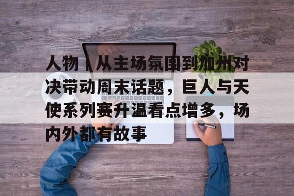 人物｜从主场氛围到加州对决带动周末话题，巨人与天使系列赛升温看点增多，场内外都有故事