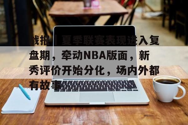 战报｜夏季联赛表现进入复盘期，牵动NBA版面，新秀评价开始分化，场内外都有故事