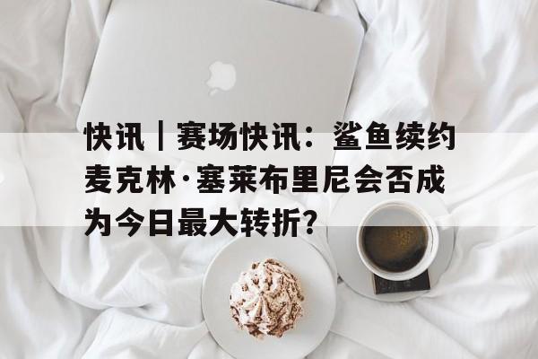 快讯｜赛场快讯：鲨鱼续约麦克林·塞莱布里尼会否成为今日最大转折？