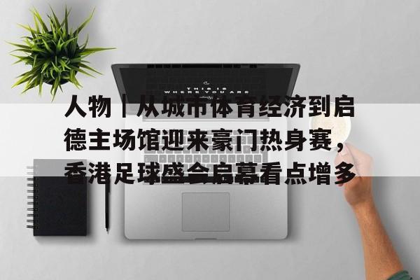 人物｜从城市体育经济到启德主场馆迎来豪门热身赛，香港足球盛会启幕看点增多