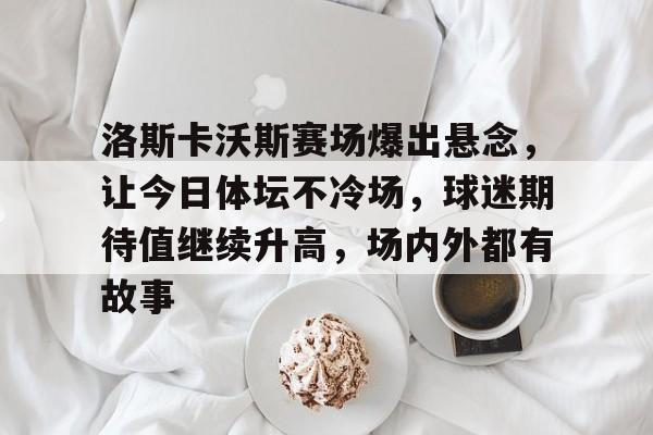 洛斯卡沃斯赛场爆出悬念，让今日体坛不冷场，球迷期待值继续升高，场内外都有故事