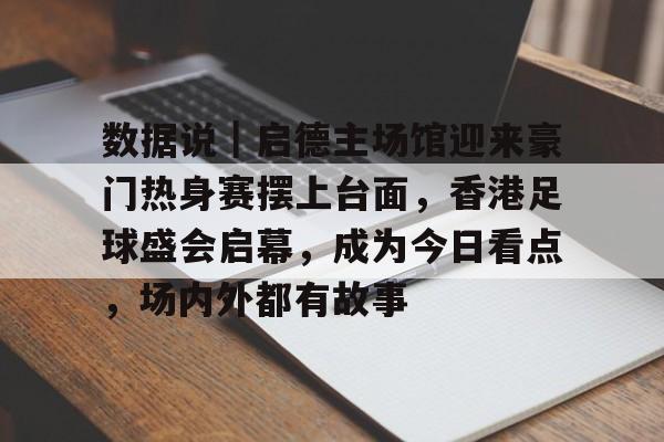 数据说｜启德主场馆迎来豪门热身赛摆上台面，香港足球盛会启幕，成为今日看点，场内外都有故事