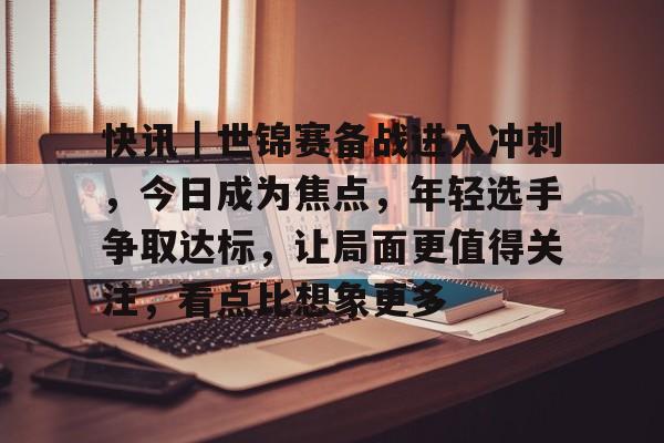 快讯｜世锦赛备战进入冲刺，今日成为焦点，年轻选手争取达标，让局面更值得关注，看点比想象更多