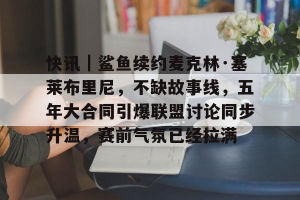 快讯｜鲨鱼续约麦克林·塞莱布里尼，不缺故事线，五年大合同引爆联盟讨论同步升温，赛前气氛已经拉满