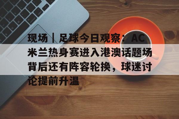 现场|足球今日观察:AC米兰热身赛进入港澳话题场背后还有阵容轮换,球迷讨论提前升温 现场|足球今日观察:AC米兰热身赛进入港澳话题场背后还有阵容轮换,球迷讨论提前升温