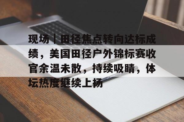 现场｜田径焦点转向达标成绩，美国田径户外锦标赛收官余温未散，持续吸睛，体坛热度继续上扬