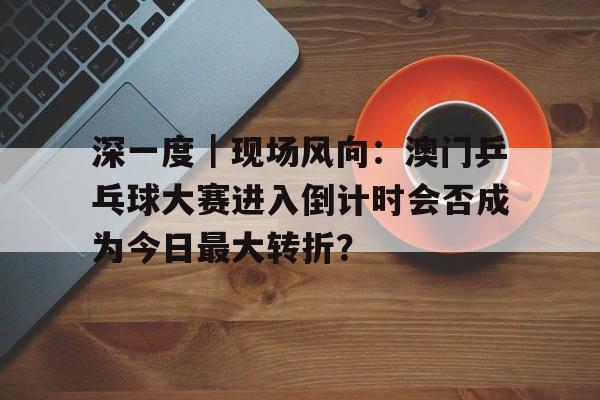 深一度｜现场风向：澳门乒乓球大赛进入倒计时会否成为今日最大转折？