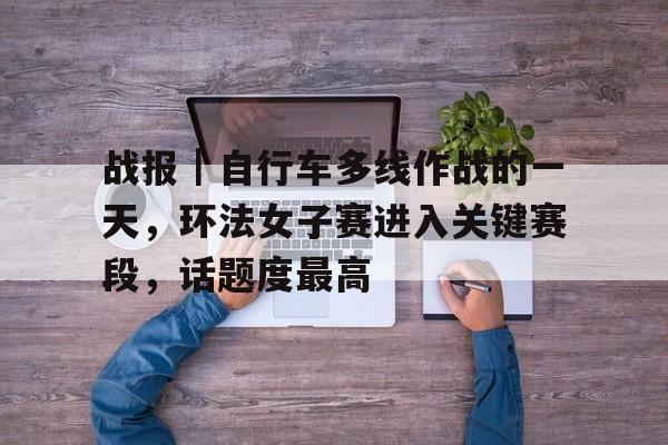 战报｜自行车多线作战的一天，环法女子赛进入关键赛段，话题度最高