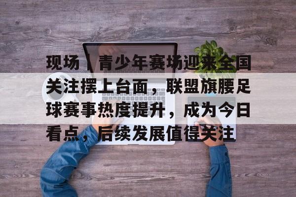 现场｜青少年赛场迎来全国关注摆上台面，联盟旗腰足球赛事热度提升，成为今日看点，后续发展值得关注