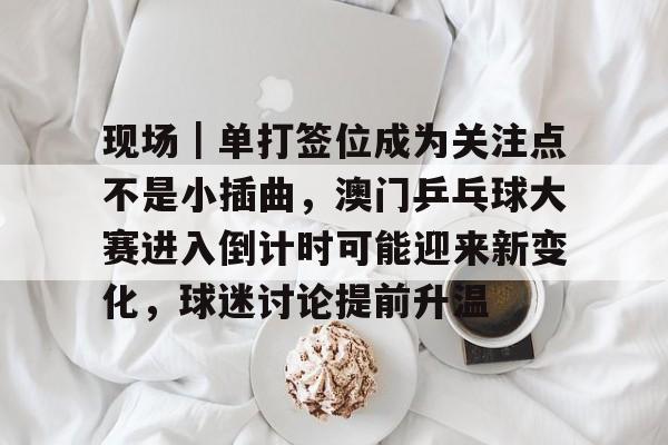 现场｜单打签位成为关注点不是小插曲，澳门乒乓球大赛进入倒计时可能迎来新变化，球迷讨论提前升温