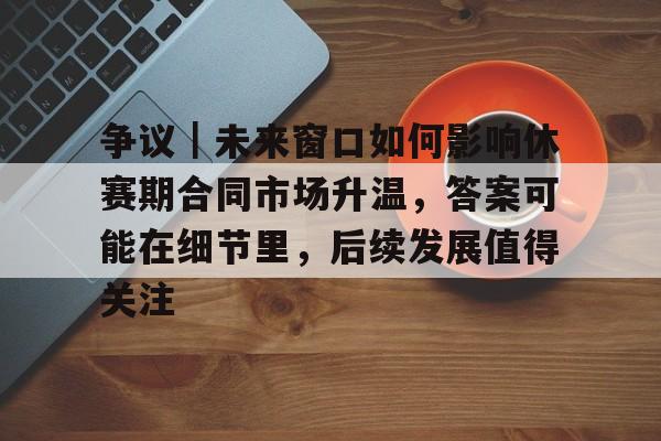 争议｜未来窗口如何影响休赛期合同市场升温，答案可能在细节里，后续发展值得关注