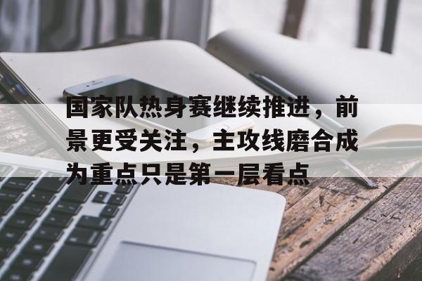 国家队热身赛继续推进，前景更受关注，主攻线磨合成为重点只是第一层看点