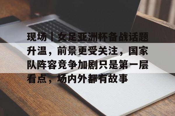 现场｜女足亚洲杯备战话题升温，前景更受关注，国家队阵容竞争加剧只是第一层看点，场内外都有故事
