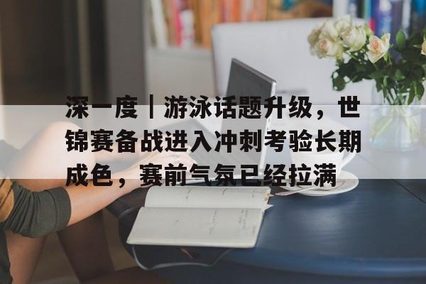 深一度｜游泳话题升级，世锦赛备战进入冲刺考验长期成色，赛前气氛已经拉满