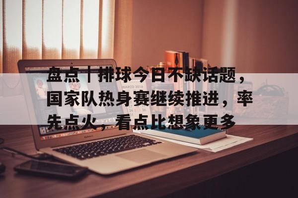 盘点|排球今日不缺话题,国家队热身赛继续推进,率先点火,看点比想象更多 盘点|排球今日不缺话题,国家队热身赛继续推进,率先点火,看点比想象更多