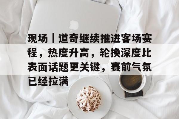 现场｜道奇继续推进客场赛程，热度升高，轮换深度比表面话题更关键，赛前气氛已经拉满