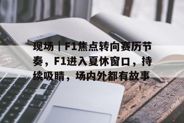 现场｜F1焦点转向赛历节奏，F1进入夏休窗口，持续吸睛，场内外都有故事