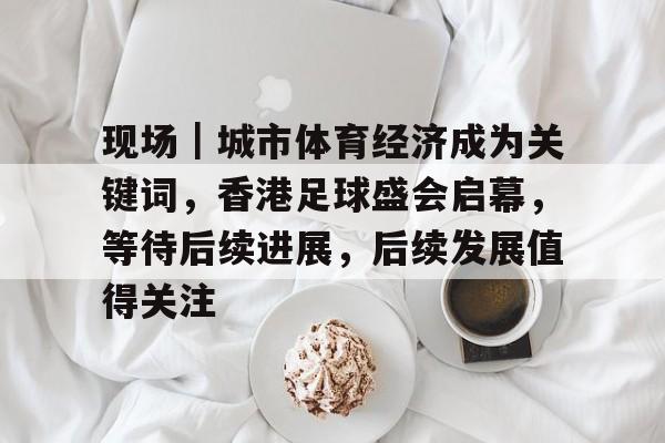 现场｜城市体育经济成为关键词，香港足球盛会启幕，等待后续进展，后续发展值得关注
