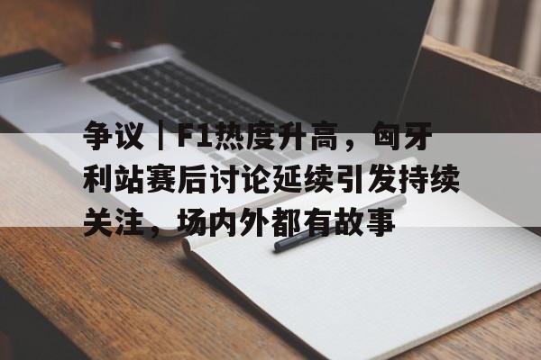 争议｜F1热度升高，匈牙利站赛后讨论延续引发持续关注，场内外都有故事