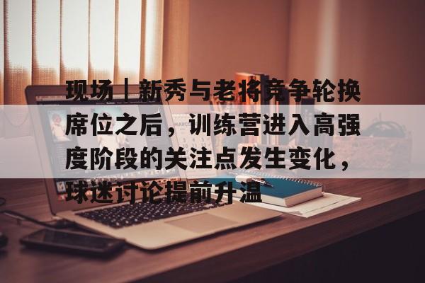 现场|新秀与老将竞争轮换席位之后,训练营进入高强度阶段的关注点发生变化,球迷讨论提前升温 现场|新秀与老将竞争轮换席位之后,训练营进入高强度阶段的关注点发生变化,球迷讨论提前升温