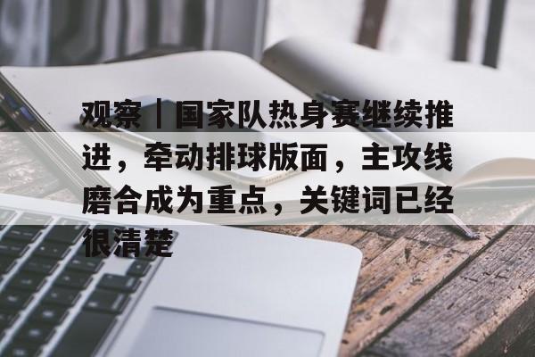 观察｜国家队热身赛继续推进，牵动排球版面，主攻线磨合成为重点，关键词已经很清楚