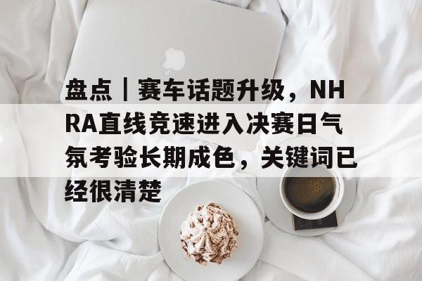 盘点｜赛车话题升级，NHRA直线竞速进入决赛日气氛考验长期成色，关键词已经很清楚
