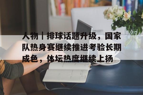 人物｜排球话题升级，国家队热身赛继续推进考验长期成色，体坛热度继续上扬
