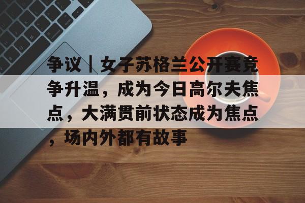 争议｜女子苏格兰公开赛竞争升温，成为今日高尔夫焦点，大满贯前状态成为焦点，场内外都有故事