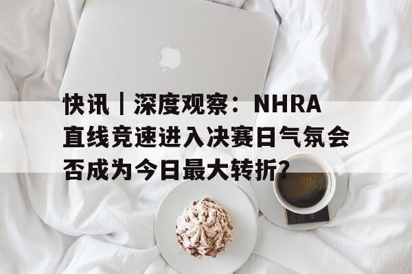 快讯｜深度观察：NHRA直线竞速进入决赛日气氛会否成为今日最大转折？